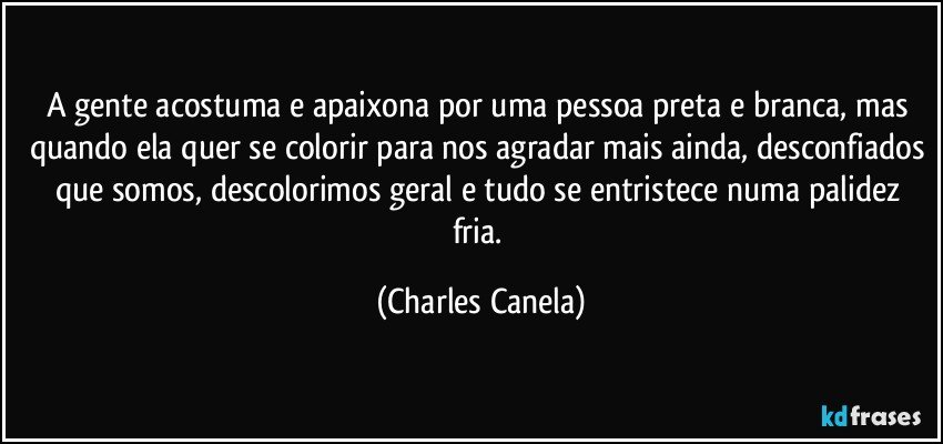 A gente acostuma e apaixona por uma pessoa preta e branca, mas quando ela quer se colorir para nos agradar mais ainda, desconfiados que somos, descolorimos geral e tudo se entristece numa palidez fria. (Charles Canela)