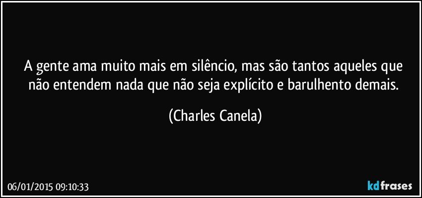 A gente ama muito mais em silêncio, mas são tantos aqueles que não entendem nada que não seja explícito e barulhento demais. (Charles Canela)