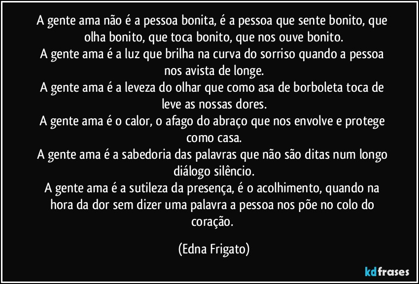 A gente ama não é a pessoa bonita, é a pessoa que sente bonito, que olha bonito, que toca bonito, que nos ouve bonito.
A gente ama é a luz que brilha na curva do sorriso quando a pessoa nos avista de longe.
A gente ama é a leveza do olhar que como asa de borboleta toca de leve as nossas dores.
A gente ama é o calor, o afago do abraço que nos envolve e protege como casa.
A gente ama é a sabedoria das palavras que não são ditas num longo diálogo silêncio.
A gente ama é a sutileza da presença, é o acolhimento, quando na hora da dor sem dizer uma palavra a pessoa nos põe no colo do coração. (Edna Frigato)