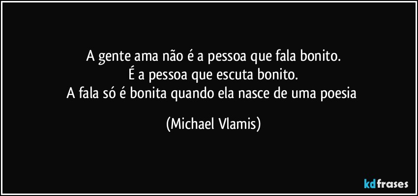 A gente ama não é a pessoa que fala bonito.
É a pessoa que escuta bonito.
A fala só é bonita quando ela nasce de uma poesia (Michael Vlamis)