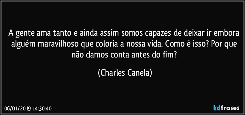 A gente ama tanto e ainda assim somos capazes de deixar ir embora alguém maravilhoso que coloria a nossa vida. Como é isso?  Por que não damos conta antes do fim? (Charles Canela)