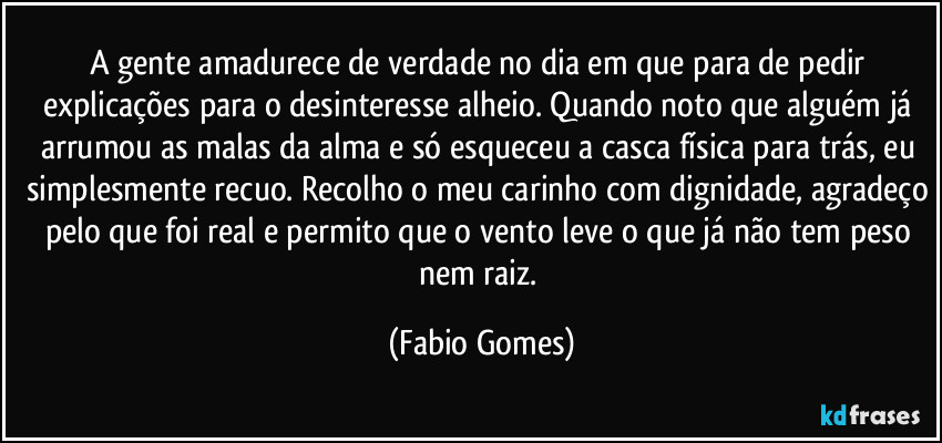 A gente amadurece de verdade no dia em que para de pedir explicações para o desinteresse alheio. Quando noto que alguém já arrumou as malas da alma e só esqueceu a casca física para trás, eu simplesmente recuo. Recolho o meu carinho com dignidade, agradeço pelo que foi real e permito que o vento leve o que já não tem peso nem raiz. (Fabio Gomes)