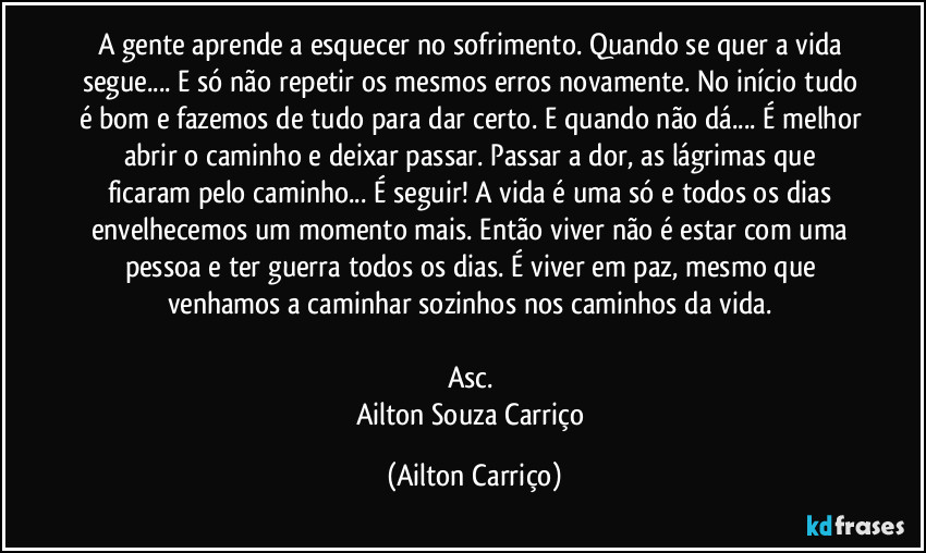 A gente aprende a esquecer no sofrimento. Quando se quer a vida segue... E só não repetir os mesmos erros novamente. No início tudo é bom e fazemos de tudo para dar certo. E quando não dá... É melhor abrir o caminho e deixar passar. Passar a dor, as lágrimas que ficaram pelo caminho... É seguir! A vida é uma só e todos os dias envelhecemos um momento mais. Então viver não é estar com uma pessoa e ter guerra todos os dias. É viver em paz, mesmo que venhamos a caminhar sozinhos nos caminhos da vida.
Asc.
Ailton Souza Carriço (Ailton Carriço)