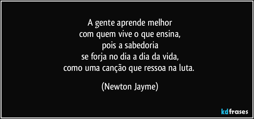 A gente aprende melhor
com quem vive o que ensina,
pois a sabedoria
se forja no dia a dia da vida,
como uma canção que ressoa na luta. (Newton Jayme)