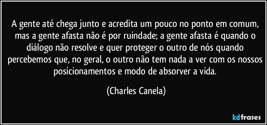 A gente até chega junto e acredita um pouco no ponto em comum, mas a gente afasta não é por ruindade; a gente afasta é quando o diálogo não resolve e quer proteger o outro de nós quando percebemos que, no geral, o outro não tem nada a ver com os nossos posicionamentos e modo de absorver a vida. (Charles Canela)