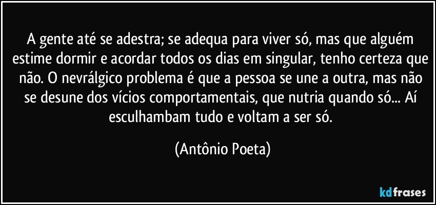 A gente até se adestra; se adequa para viver só, mas que alguém estime dormir e acordar todos os dias em singular, tenho certeza que não. O nevrálgico problema é que a pessoa se une a outra, mas não se desune dos vícios comportamentais, que nutria quando só... Aí esculhambam tudo e voltam a ser só. (Antônio Poeta)