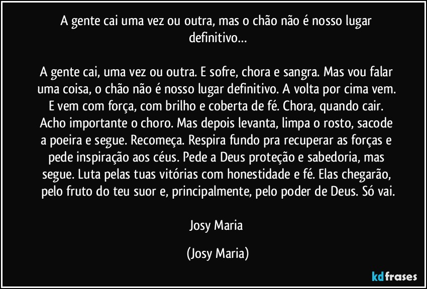 A gente cai uma vez ou outra, mas o chão não é nosso lugar definitivo…

A gente cai, uma vez ou outra. E sofre, chora e sangra. Mas vou falar uma coisa, o chão não é nosso lugar definitivo. A volta por cima vem. E vem com força, com brilho e coberta de fé. Chora, quando cair. Acho importante o choro. Mas depois levanta, limpa o rosto, sacode a poeira e segue. Recomeça. Respira fundo pra recuperar as forças e pede inspiração aos céus. Pede a Deus proteção e sabedoria, mas segue. Luta pelas tuas vitórias com honestidade e fé. Elas chegarão, pelo fruto do teu suor e, principalmente, pelo poder de Deus. Só vai.

Josy Maria (Josy Maria)