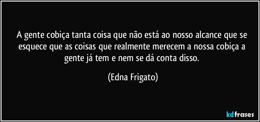 A gente cobiça tanta coisa que não está ao nosso alcance que se esquece que as coisas que realmente merecem a nossa cobiça a gente já tem e nem se dá conta disso. (Edna Frigato)