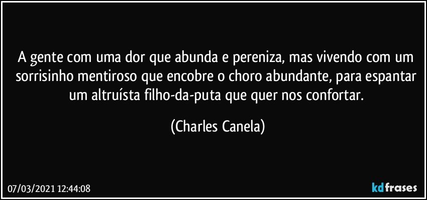 A gente com uma dor que abunda e pereniza, mas vivendo com um sorrisinho mentiroso que encobre o choro abundante, para espantar um altruísta filho-da-puta que quer nos confortar. (Charles Canela)