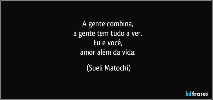 A gente combina, 
a gente tem tudo a ver. 
Eu e você, 
amor além da vida. (Sueli Matochi)