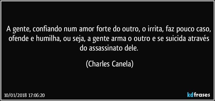 A gente, confiando num amor forte do outro, o irrita, faz pouco caso, ofende e humilha, ou seja, a gente arma o outro e se suicida através do assassinato dele. (Charles Canela)