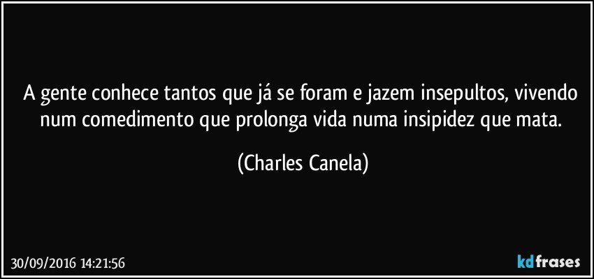 A gente conhece tantos que já se foram e jazem insepultos, vivendo num comedimento que prolonga vida numa insipidez que mata. (Charles Canela)