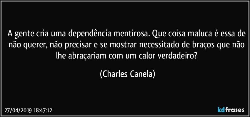 A gente cria uma dependência mentirosa. Que coisa maluca é essa de não querer, não precisar e se mostrar necessitado de braços que não lhe abraçariam com um calor verdadeiro? (Charles Canela)