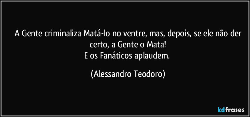 ⁠A Gente criminaliza Matá-lo no ventre, mas, depois, se ele não der certo, a Gente o Mata!
E os Fanáticos aplaudem. (Alessandro Teodoro)