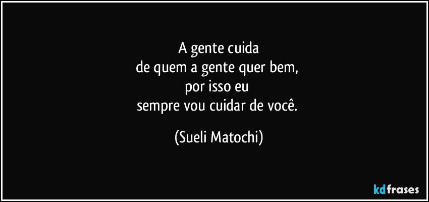 A gente cuida
de quem a gente quer bem, 
por isso eu 
sempre vou cuidar de você. (Sueli Matochi)