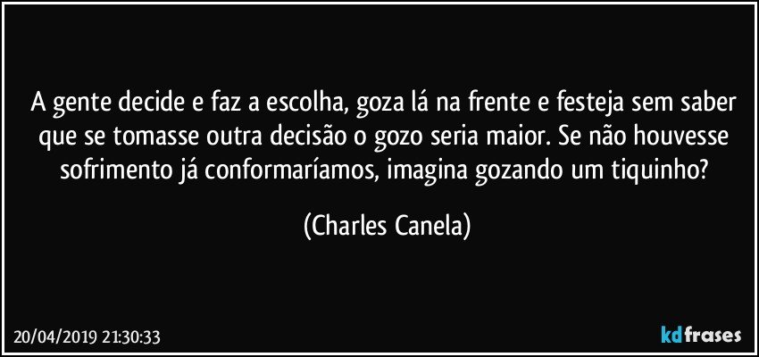 A gente decide e faz a escolha, goza lá na frente e festeja sem saber que se tomasse outra decisão o gozo seria maior. Se não houvesse sofrimento já conformaríamos, imagina gozando um tiquinho? (Charles Canela)