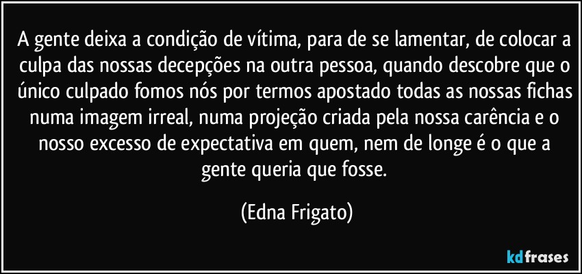 A gente deixa a condição de vítima, para de se lamentar, de colocar a culpa das nossas decepções na outra pessoa, quando descobre que o único culpado fomos nós por termos apostado todas as nossas fichas numa imagem irreal, numa projeção criada pela nossa carência e o nosso excesso de expectativa em quem, nem de longe é o que a gente queria que fosse. (Edna Frigato)