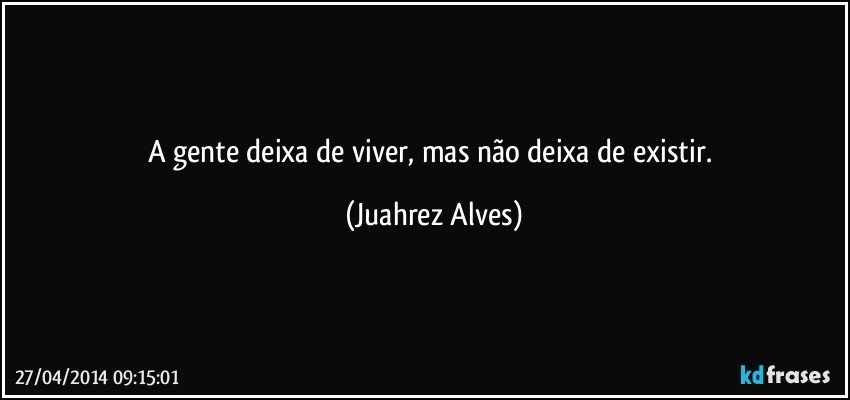 A gente deixa de viver, mas não deixa de existir. (Juahrez Alves)