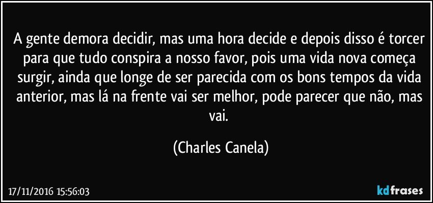 A gente demora decidir, mas uma hora decide e depois disso é torcer para que tudo conspira a nosso favor, pois uma vida nova começa surgir, ainda que longe de ser parecida com os bons tempos da vida anterior, mas lá na frente vai ser melhor, pode parecer que não, mas vai. (Charles Canela)