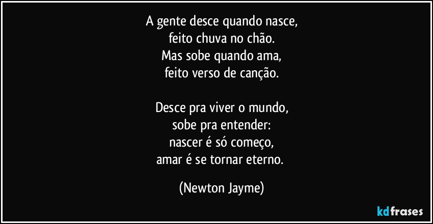 A gente desce quando nasce,
feito chuva no chão.
Mas sobe quando ama,
feito verso de canção.

Desce pra viver o mundo,
sobe pra entender:
nascer é só começo,
amar é se tornar eterno. (Newton Jayme)