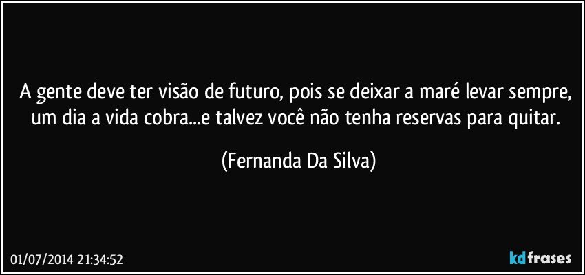 A gente deve ter visão de futuro, pois se deixar a maré levar sempre, um dia a vida cobra...e talvez você não tenha reservas para quitar. (Fernanda Da Silva)