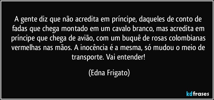 A gente diz que não acredita em príncipe, daqueles de conto de fadas que chega montado em um cavalo branco, mas acredita em príncipe que chega de avião, com um buquê de rosas colombianas vermelhas nas mãos. A inocência é a mesma, só mudou o meio de transporte. Vai entender! (Edna Frigato)