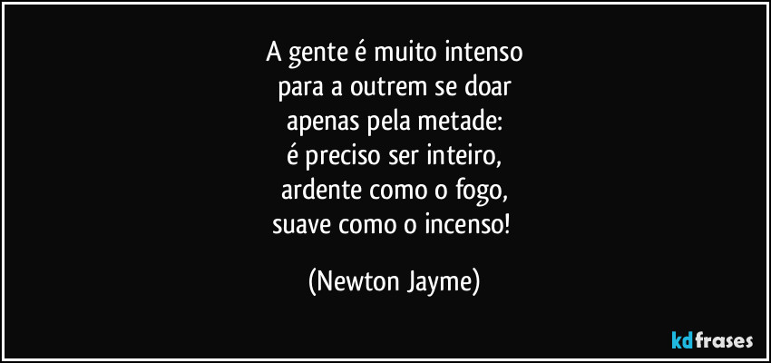 A gente é muito intenso
para a outrem se doar
apenas pela metade:
é preciso ser inteiro,
ardente como o fogo,
suave como o incenso! (Newton Jayme)