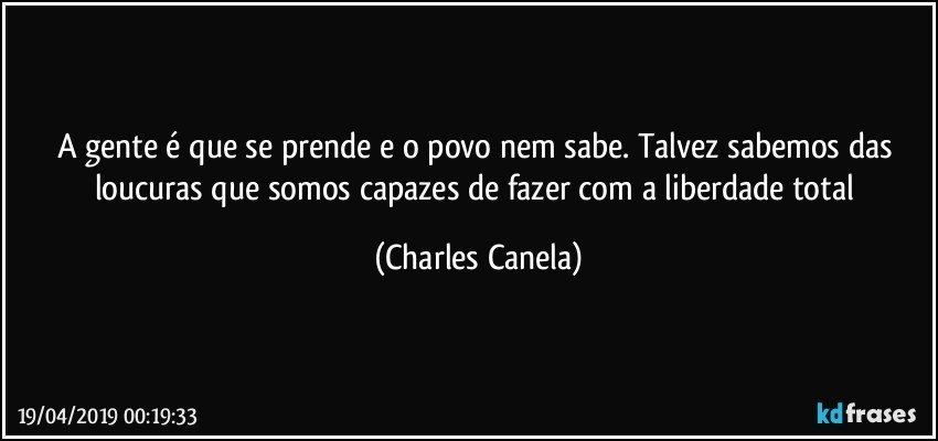 A gente é que se prende e o povo nem sabe. Talvez sabemos das loucuras que somos capazes de fazer com a liberdade total (Charles Canela)