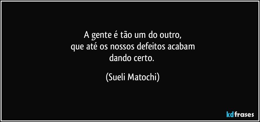 A gente é tão um do outro,
que até os nossos defeitos acabam
dando certo. (Sueli Matochi)