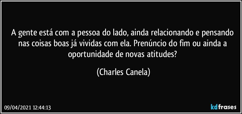 A gente está com a pessoa do lado, ainda relacionando e pensando nas coisas boas já vividas com ela. Prenúncio do fim ou ainda a oportunidade de novas atitudes? (Charles Canela)