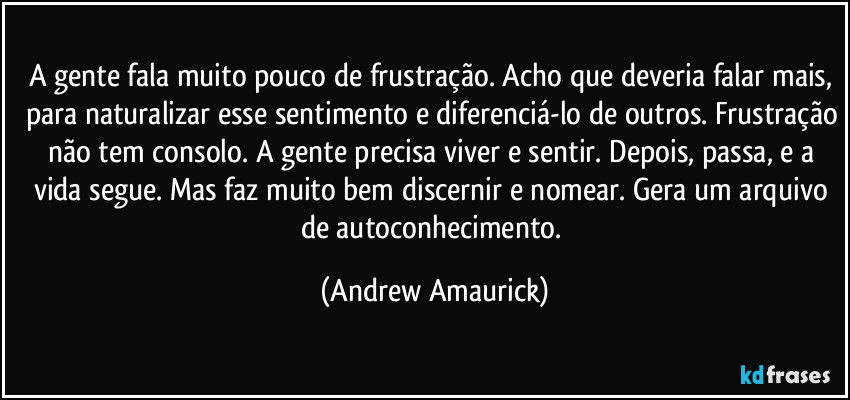 A gente fala muito pouco de frustração. Acho que deveria falar mais, para naturalizar esse sentimento e diferenciá-lo de outros. Frustração não tem consolo. A gente precisa viver e sentir. Depois, passa, e a vida segue. Mas faz muito bem discernir e nomear. Gera um arquivo de autoconhecimento. (Andrew Amaurick)