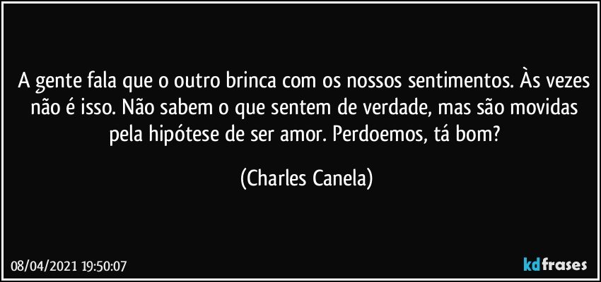 A gente fala que o outro brinca com os nossos sentimentos. Às vezes não é isso. Não sabem o que sentem de verdade, mas são movidas pela hipótese de ser amor. Perdoemos, tá bom? (Charles Canela)