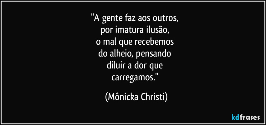 "A gente faz aos outros,
por imatura ilusão,
o mal que recebemos
do alheio, pensando
diluir a dor que
carregamos." (Mônicka Christi)