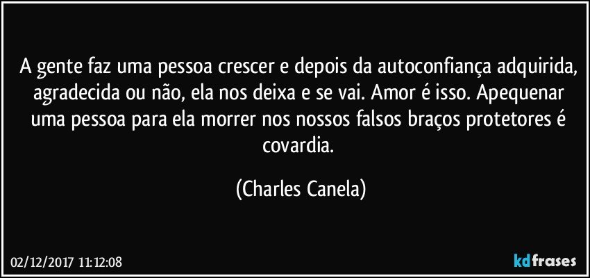 A gente faz uma pessoa crescer e depois da autoconfiança adquirida, agradecida ou não, ela nos deixa e se vai. Amor é isso. Apequenar uma pessoa para ela morrer nos nossos falsos braços protetores é covardia. (Charles Canela)