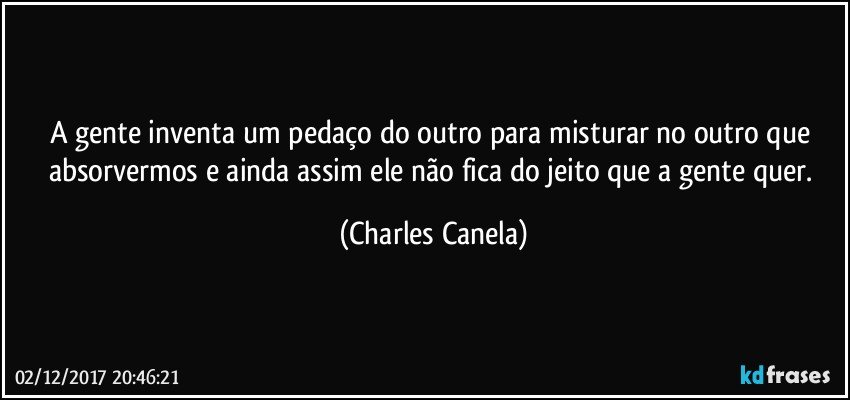 A gente inventa um pedaço do outro para misturar no outro que absorvermos e ainda assim ele não fica do jeito que a gente quer. (Charles Canela)