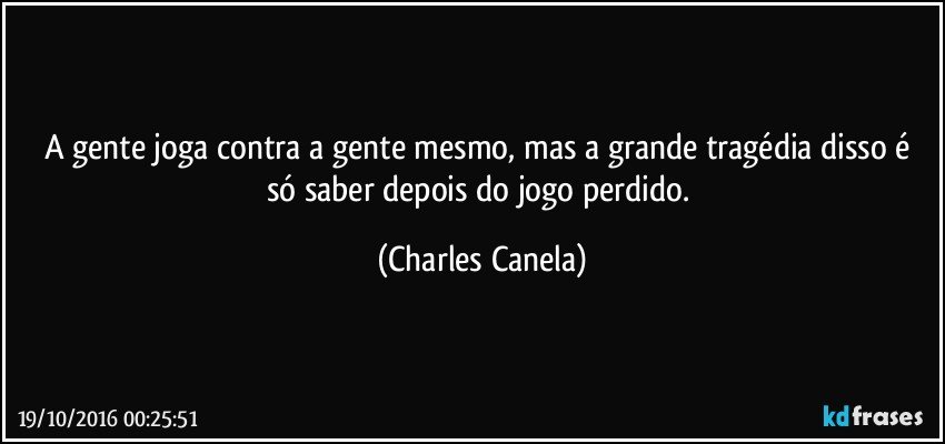 A gente joga contra a gente mesmo, mas a grande tragédia disso é só saber depois do jogo perdido. (Charles Canela)