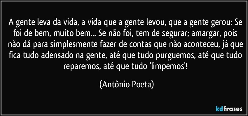 A gente leva da vida, a vida que a gente levou, que a gente gerou: Se foi de bem, muito bem... Se não foi, tem de segurar; amargar, pois não dá para simplesmente fazer de contas que não aconteceu, já que fica tudo adensado na gente, até que tudo purguemos, até que tudo reparemos, até que tudo 'limpemos'! (Antônio Poeta)