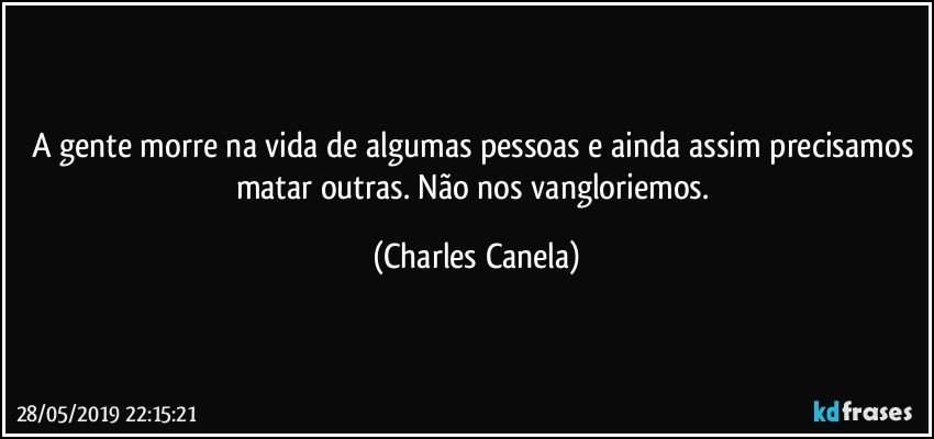 A gente morre na vida de algumas pessoas e ainda assim precisamos matar outras. Não nos vangloriemos. (Charles Canela)