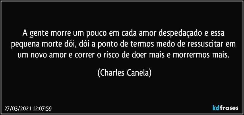 A gente morre um pouco em cada amor despedaçado e essa pequena morte dói, dói a ponto de termos medo de ressuscitar em um novo amor e correr o risco de doer mais e morrermos mais. (Charles Canela)