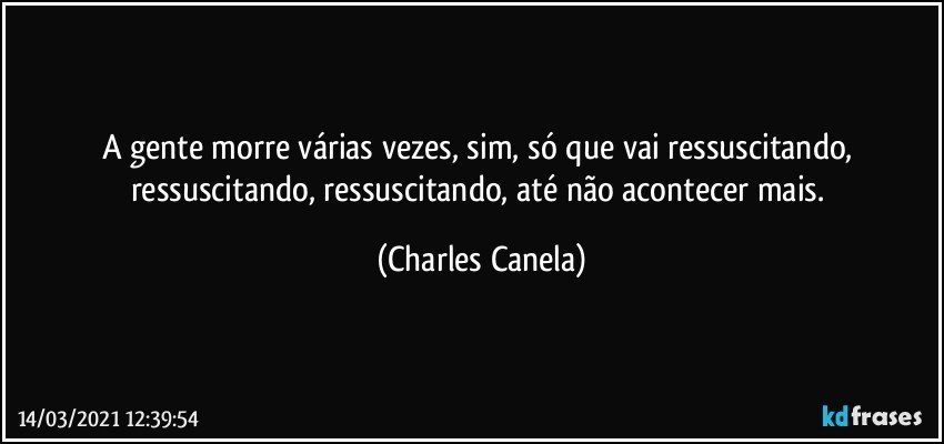 A gente morre várias vezes, sim, só que vai ressuscitando, ressuscitando, ressuscitando, até não acontecer mais. (Charles Canela)