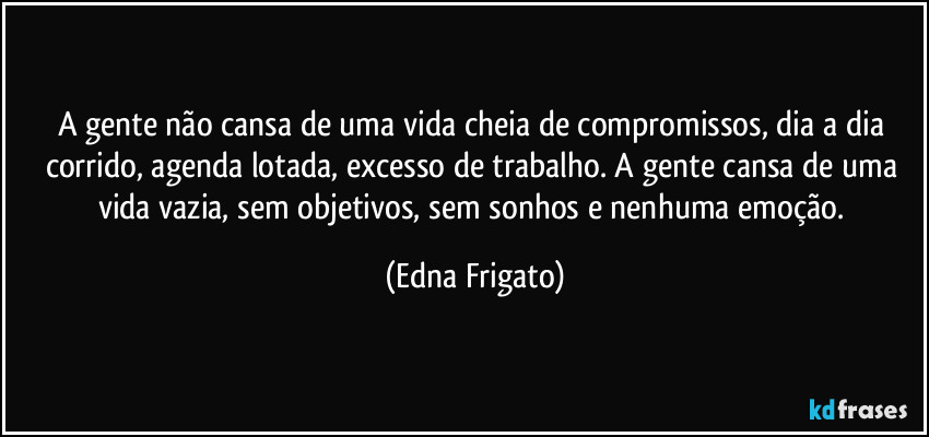 A gente não cansa de uma vida cheia de compromissos, dia a dia corrido, agenda lotada, excesso de trabalho. A gente cansa de uma vida vazia, sem objetivos, sem sonhos e nenhuma emoção. (Edna Frigato)