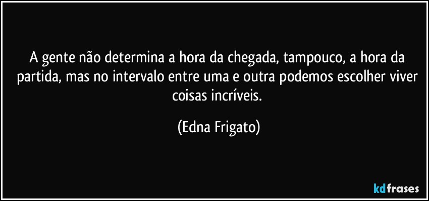 A gente não determina a hora da chegada, tampouco, a hora da partida, mas no intervalo entre uma e outra podemos escolher viver coisas incríveis. (Edna Frigato)