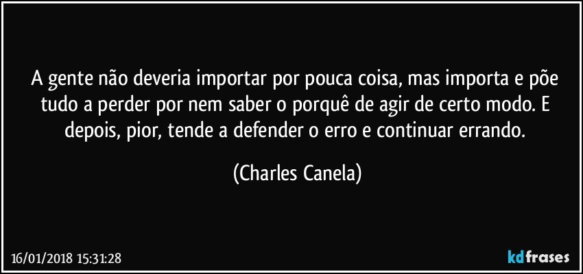 A gente não deveria importar por pouca coisa, mas importa e põe tudo a perder por nem saber o porquê de agir de certo modo. E depois, pior, tende a defender o erro e continuar errando. (Charles Canela)