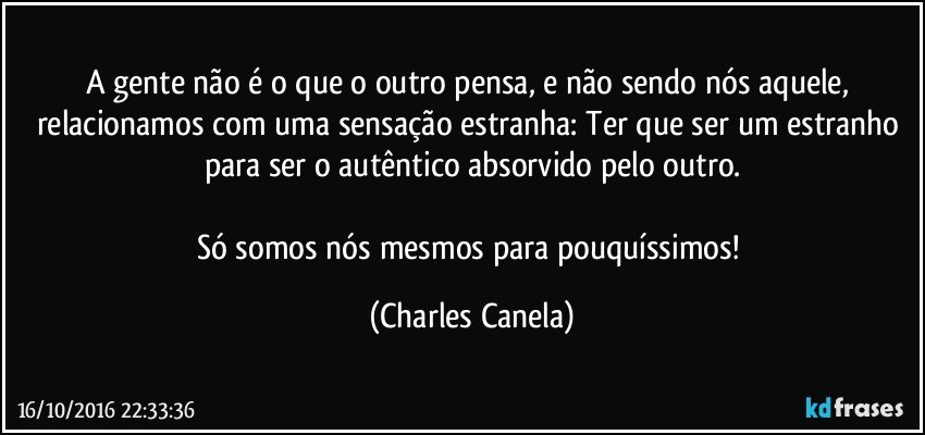 A gente não é o que o outro pensa, e não sendo nós aquele, relacionamos com uma sensação estranha: Ter que ser um estranho para ser o autêntico absorvido pelo outro.

Só somos nós mesmos para pouquíssimos! (Charles Canela)