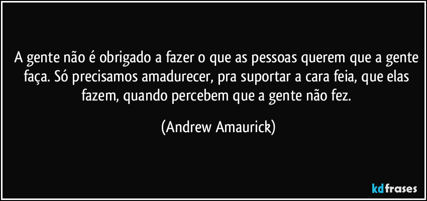 A gente não é obrigado a fazer o que as pessoas querem que a gente faça. Só precisamos amadurecer, pra suportar a cara feia, que elas fazem, quando percebem que a gente não fez. (Andrew Amaurick)