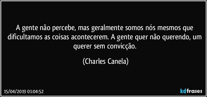 A gente não percebe, mas geralmente somos nós mesmos que dificultamos as coisas acontecerem. A gente quer não querendo, um querer sem convicção. (Charles Canela)