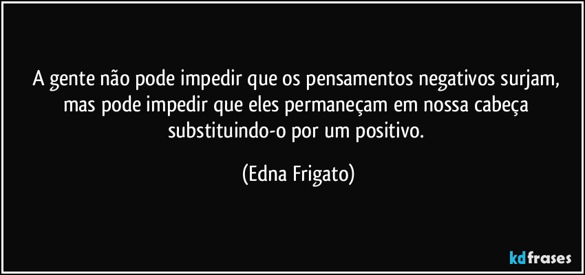 A gente não pode impedir que os pensamentos negativos surjam, mas pode impedir que eles permaneçam em nossa cabeça substituindo-o por um positivo. (Edna Frigato)