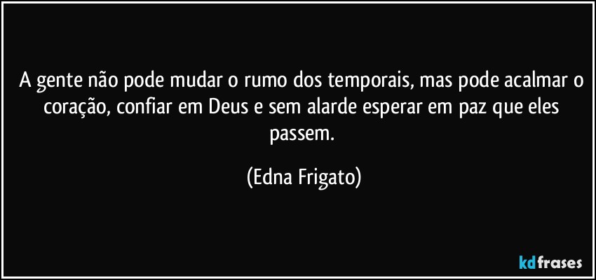 A gente não pode mudar o rumo dos temporais, mas pode acalmar o coração, confiar em Deus e sem alarde esperar em paz que eles passem. (Edna Frigato)