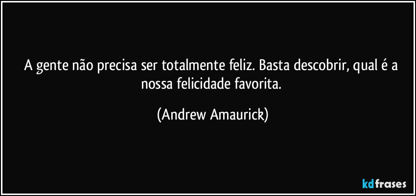 A gente não precisa ser totalmente feliz. Basta descobrir, qual é a nossa felicidade favorita. (Andrew Amaurick)