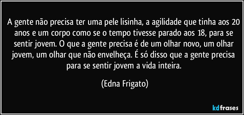 A gente não precisa ter uma pele lisinha, a agilidade que tinha aos 20 anos e um corpo como se o tempo tivesse parado aos 18, para se sentir jovem. O que a gente precisa é de um olhar novo, um olhar jovem, um olhar que não envelheça. É só disso que a gente precisa para se sentir jovem a vida inteira. (Edna Frigato)